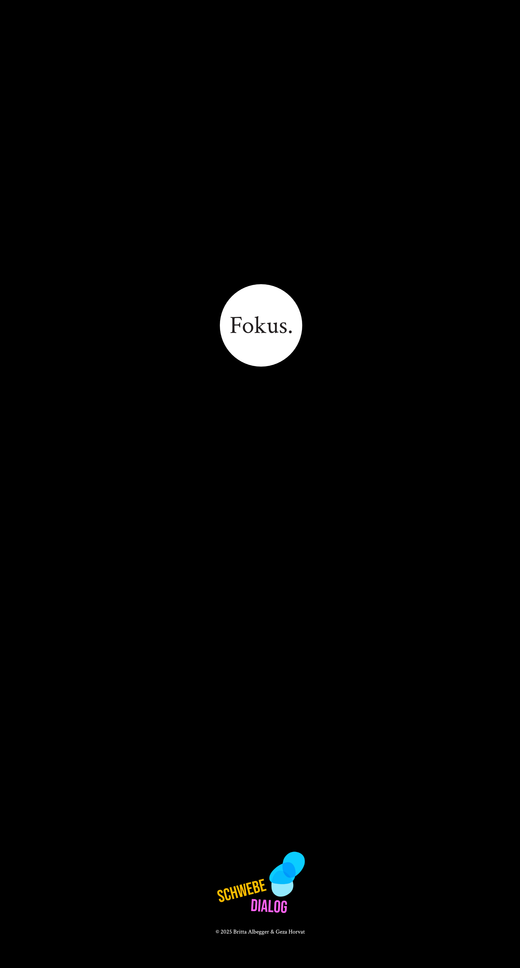 Das Bild hat einen schwarzen Hintergrund. In der Mitte oben befindet sich ein kleiner weißer Kreis, in dem das Wort „Fokus.“ in schwarzer Schrift steht. Ganz unten befindet sich das Logo „Schwebedialog“. Der Rest des Posters ist schlicht und dunkel, was die Aufmerksamkeit auf den Kreis lenkt.
